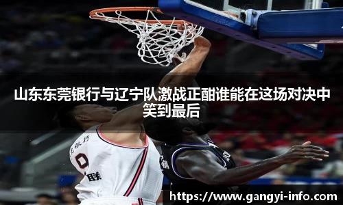山东东莞银行与辽宁队激战正酣谁能在这场对决中笑到最后